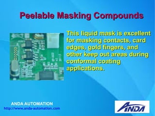 ANDA AUTOMATION
http://www.anda-automation.com
Peelable Masking CompoundsPeelable Masking Compounds
This liquid mask is excellentThis liquid mask is excellent
for masking contacts, cardfor masking contacts, card
edges, gold fingers, andedges, gold fingers, and
other keep out areas duringother keep out areas during
conformal coatingconformal coating
applications.applications.
 