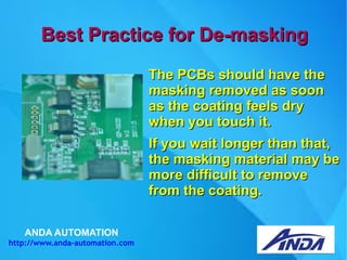 ANDA AUTOMATION
http://www.anda-automation.com
Best Practice for De-maskingBest Practice for De-masking
The PCBs should have theThe PCBs should have the
masking removed as soonmasking removed as soon
as the coating feels dryas the coating feels dry
when you touch it.when you touch it.
If you wait longer than that,If you wait longer than that,
the masking material may bethe masking material may be
more difficult to removemore difficult to remove
from the coating.from the coating.
 