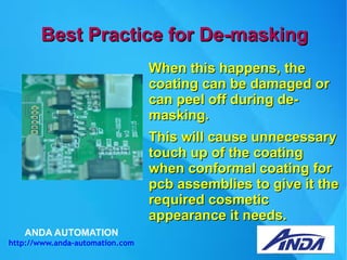 ANDA AUTOMATION
http://www.anda-automation.com
Best Practice for De-maskingBest Practice for De-masking
When this happens, theWhen this happens, the
coating can be damaged orcoating can be damaged or
can peel off during de-can peel off during de-
masking.masking.
This will cause unnecessaryThis will cause unnecessary
touch up of the coatingtouch up of the coating
when conformal coating forwhen conformal coating for
pcb assemblies to give it thepcb assemblies to give it the
required cosmeticrequired cosmetic
appearance it needs.appearance it needs.
 