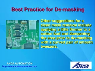 ANDA AUTOMATION
http://www.anda-automation.com
Best Practice for De-maskingBest Practice for De-masking
Other suggestions for aOther suggestions for a
clean mask removal includeclean mask removal include
applying a little thinner to aapplying a little thinner to a
cotton bud and dampeningcotton bud and dampening
the area prior to de-maskingthe area prior to de-masking
with a curved pair of smoothwith a curved pair of smooth
tweezers.tweezers.
 