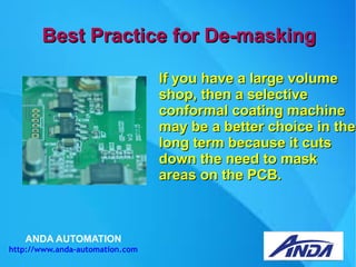ANDA AUTOMATION
http://www.anda-automation.com
Best Practice for De-maskingBest Practice for De-masking
If you have a large volumeIf you have a large volume
shop, then a selectiveshop, then a selective
conformal coating machineconformal coating machine
may be a better choice in themay be a better choice in the
long term because it cutslong term because it cuts
down the need to maskdown the need to mask
areas on the PCB.areas on the PCB.
 