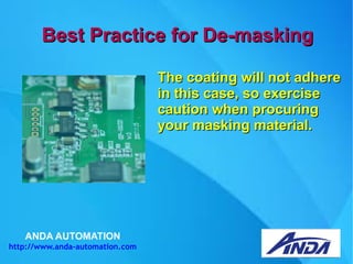 ANDA AUTOMATION
http://www.anda-automation.com
Best Practice for De-maskingBest Practice for De-masking
The coating will not adhereThe coating will not adhere
in this case, so exercisein this case, so exercise
caution when procuringcaution when procuring
your masking material.your masking material.
 
