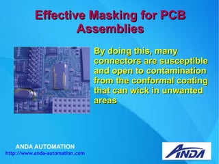 ANDA AUTOMATION
http://www.anda-automation.com
Effective Masking for PCBEffective Masking for PCB
AssembliesAssemblies
By doing this, manyBy doing this, many
connectors are susceptibleconnectors are susceptible
and open to contaminationand open to contamination
from the conformal coatingfrom the conformal coating
that can wick in unwantedthat can wick in unwanted
areasareas
 