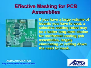 ANDA AUTOMATION
http://www.anda-automation.com
Effective Masking for PCBEffective Masking for PCB
AssembliesAssemblies
If you have a large volume ofIf you have a large volume of
boards you have to coat, aboards you have to coat, a
selective coating robot mayselective coating robot may
be a better long-term choicebe a better long-term choice
for conformal coating pcbfor conformal coating pcb
assemblies, largelyassemblies, largely
eliminating or cutting downeliminating or cutting down
the need to mask.the need to mask.
 
