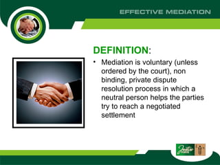 DEFINITION :  Mediation is voluntary (unless ordered by the court), non binding, private dispute resolution process in which a neutral person helps the parties try to reach a negotiated settlement  