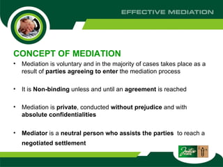 CONCEPT OF MEDIATION Mediation is voluntary and in the majority of cases takes place as a result of  parties agreeing to enter  the mediation process It is  Non-binding  unless and until an  agreement  is reached  Mediation is  private , conducted  without prejudice  and with  absolute confidentialities Mediator  is a  neutral   person   who assists the parties  to reach a  negotiated settlement   