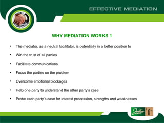 WHY MEDIATION WORKS 1 The mediator, as a neutral facilitator, is potentially in a better position to  Win the trust of all parties Facilitate communications  Focus the parties on the problem Overcome emotional blockages  Help one party to understand the other party’s case  Probe each party’s case for interest procession, strengths and weaknesses  