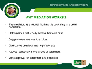 WHY MEDIATION WORKS 2 The mediator, as a neutral facilitator, is potentially in a better position to  Helps parties realistically access their own case  Suggests new avenues to explore  Overcomes deadlock and help save face  Access realistically the chances of settlement  Wins approval for settlement and proposals  