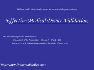 Welcome to this short introduction to the contents of the presentation on Effective Medical Device Validation   http://www.PresentationEze.com This presentation provides information on  •  the contents of the Presentation – Section A  (Pgs 2 – 23) •  ordering, cost & product delivery details – Section B  (Pgs 24 – 26) 
