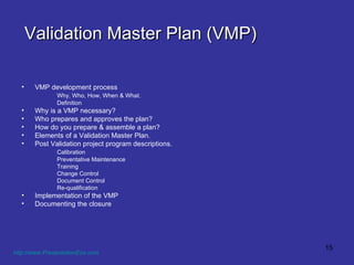 Validation Master Plan (VMP) VMP development process Why, Who, How, When & What. Definition Why is a VMP necessary? Who prepares and approves the plan? How do you prepare & assemble a plan? Elements of a Validation Master Plan. Post Validation project program descriptions. Calibration Preventative Maintenance Training Change Control Document Control Re-qualification Implementation of the VMP Documenting the closure http://www.PresentationEze.com   