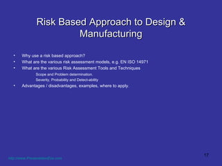 Risk Based Approach to Design & Manufacturing Why use a risk based approach? What are the various risk assessment models, e.g. EN ISO 14971 What are the various Risk Assessment Tools and Techniques  Scope and Problem determination. Severity, Probability and Detect-ability Advantages / disadvantages, examples, where to apply.  http://www.PresentationEze.com   