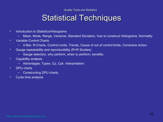 Quality Tools and Statistics   Statistical Techniques Introduction to Statistics/Histograms Mean, Mode, Range, Variance, Standard Deviation, how to construct Histograms, Normality.  Variable Control Charts X-Bar, R-Charts, Control Limits, Trends, Cause of out of control limits, Corrective Action. Gauge repeatability and reproducibility (R+R Studies) Gauge selection, why perform, when to perform, benefits. Capability analysis Advantages. Types. Cp, Cpk. Interpretation. DPU charts Constructing DPU charts. Cycle time analysis http://www.PresentationEze.com   