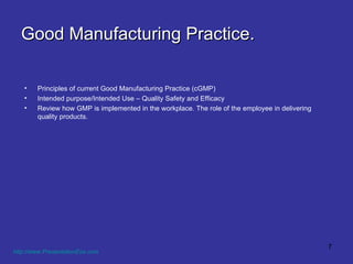 Good Manufacturing Practice. Principles of current Good Manufacturing Practice (cGMP) Intended purpose/Intended Use – Quality Safety and Efficacy Review how GMP is implemented in the workplace. The role of the employee in delivering quality products. http://www.PresentationEze.com   