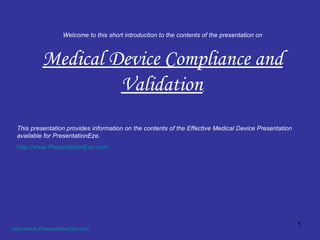 Welcome to this short introduction to the contents of the presentation on Medical Device Compliance and Validation   http://www.PresentationEze.com   This presentation provides information on the contents of the Effective Medical Device Presentation available for PresentationEze. http://www.PresentationEze.com   
