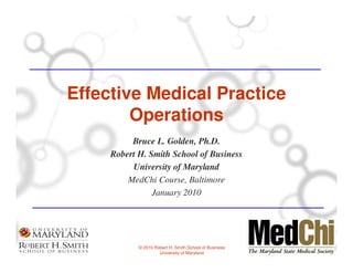 Effective Medical Practice
        Operations
          Bruce L. Golden, Ph.D.
     Robert H. Smith School of Business
          University of Maryland
         MedChi Course, Baltimore
                January 2010




            © 2010 Robert H. Smith School of Business
                     University of Maryland
 
