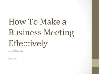 How	To	Make	a	
Business	Meeting	
Effectively	
Jessica	Negrete	
	
	
IBERO	LEON	
 
