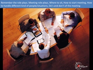 Remember the role plays. Meeting role plays, Where to sit, How to start meeting, How
to handle different kind of people/situations, Do’s and don’t of the meeting
 