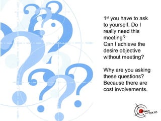 1st you have to ask
to yourself. Do I
really need this
meeting?
Can I achieve the
desire objective
without meeting?

Why are you asking
these questions?
Because there are
cost involvements.
 