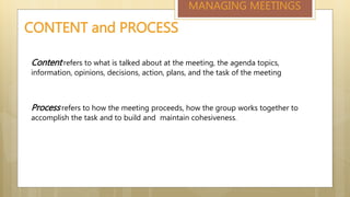 CONTENT and PROCESS
Content refers to what is talked about at the meeting, the agenda topics,
information, opinions, decisions, action, plans, and the task of the meeting
Process refers to how the meeting proceeds, how the group works together to
accomplish the task and to build and maintain cohesiveness.
MANAGING MEETINGS
 