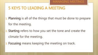 1. Planning is all of the things that must be done to prepare
for the meeting.
2. Starting refers to how you set the tone and create the
climate for the meeting.
3. Focusing means keeping the meeting on track.
5 KEYS TO LEADING A MEETING
MANAGING MEETINGS
 