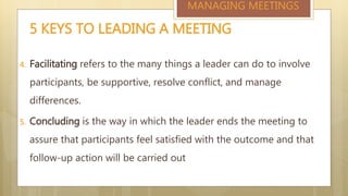 4. Facilitating refers to the many things a leader can do to involve
participants, be supportive, resolve conflict, and manage
differences.
5. Concluding is the way in which the leader ends the meeting to
assure that participants feel satisfied with the outcome and that
follow-up action will be carried out
5 KEYS TO LEADING A MEETING
MANAGING MEETINGS
 