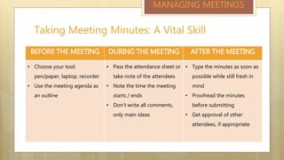 Taking Meeting Minutes: A Vital Skill
MANAGING MEETINGS
BEFORE THE MEETING DURING THE MEETING AFTER THE MEETING
• Choose your tool:
pen/paper, laptop, recorder
• Use the meeting agenda as
an outline
• Pass the attendance sheet or
take note of the attendees
• Note the time the meeting
starts / ends
• Don’t write all comments,
only main ideas
• Type the minutes as soon as
possible while still fresh in
mind
• Proofread the minutes
before submitting
• Get approval of other
attendees, if appropriate
 