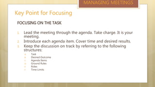Key Point for Focusing
MANAGING MEETINGS
FOCUSING ON THE TASK
1. Lead the meeting through the agenda. Take charge. It is your
meeting.
2. Introduce each agenda item. Cover time and desired results.
3. Keep the discussion on track by referring to the following
structures:
A. Task
B. Desired Outcome
C. Agenda Items
D. Ground Rules
E. Roles
F. Time Limits
 