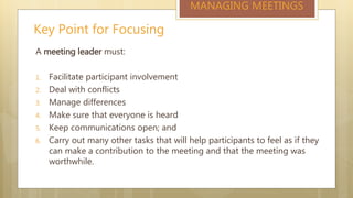 Key Point for Focusing
MANAGING MEETINGS
A meeting leader must:
1. Facilitate participant involvement
2. Deal with conflicts
3. Manage differences
4. Make sure that everyone is heard
5. Keep communications open; and
6. Carry out many other tasks that will help participants to feel as if they
can make a contribution to the meeting and that the meeting was
worthwhile.
 