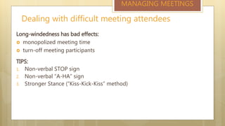 Dealing with difficult meeting attendees
MANAGING MEETINGS
Long-windedness has bad effects:
 monopolized meeting time
 turn-off meeting participants
TIPS:
1. Non-verbal STOP sign
2. Non-verbal “A-HA” sign
3. Stronger Stance (“Kiss-Kick-Kiss” method)
 