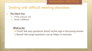 Dealing with difficult meeting attendees
MANAGING MEETINGS
4. The Silent One
 Timid, insecure, shy
 Bored, indifferent
What to do:
 Timid? Ask easy questions; boost his/her ego in discussing answer
 Bored? Ask tough questions; use as helper in exercises
 