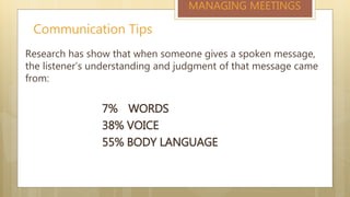 Communication Tips
MANAGING MEETINGS
Research has show that when someone gives a spoken message,
the listener’s understanding and judgment of that message came
from:
7% WORDS
38% VOICE
55% BODY LANGUAGE
 