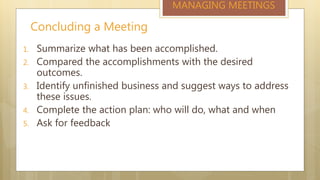 Concluding a Meeting
MANAGING MEETINGS
1. Summarize what has been accomplished.
2. Compared the accomplishments with the desired
outcomes.
3. Identify unfinished business and suggest ways to address
these issues.
4. Complete the action plan: who will do, what and when
5. Ask for feedback
 