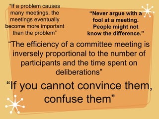 “ If a problem causes many meetings, the meetings eventually become more important than the problem” “ If you cannot convince them, confuse them” “ The efficiency of a committee meeting is inversely proportional to the number of participants and the time spent on deliberations” “ Never argue with a fool at a meeting. People might not know the difference.” 