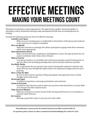 Meetings are essential to many organizations. The opportunity to gather and work together in planning is critical. Substantial meetings make participants feel like they are benefiting from at- tending. 
Consider the following when you strive for effective meetings: 
Consider your Space 
Make sure your meeting space is comfortable to all members of the group and conducive to the work you are trying to accomplish 
Have an Agenda 
Add some structure to meetings, this allows participants to gauge when their comments will be most appropriate. 
State Information Clearly 
Make sure that decisions, assignments and delegation is clear. Use sign up sheets for vol- unteers and duties rather than a show of hands. 
Make it Concise 
Your group members are probably some of the busiest people around! Communicate re- spect for their time by keeping meetings short and to the point whenever possible. 
Use Multi- Media 
If it is appropriate for your group it may assist in keeping the audience’s attention and shows that you have thought the subject matter was important enough to deserve prior planning. 
Have a Time for Q&A 
Be sure to leave time for questions! Many participants will appreciate time to clarify thoughts and certain issues. 
Encourage Input 
In addition to questions, encourage participation and comments. 
Listen to Everyone 
Paraphrase what they have said to make sure you have understood them correctly. Make sure everyone has their opinion heard. 
Take Accurate Minutes 
Make sure to keep an accurate account of the meeting and forward it on to attendees, if possible within 48 hours. 
Be Creative 
Meeting can get dull so spice it up every once and a while. 
This publication is sponsored by the Student Union & Events Office located in SUB 219. 
For questions, please contact our office at studentactivities@msubillings.edu or 406-657-2320 