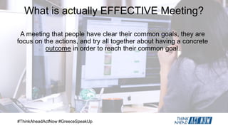 #ThinkAheadActNow #GreeceSpeakUp
What is actually EFFECTIVE Meeting?
A meeting that people have clear their common goals, they are
focus on the actions, and try all together about having a concrete
outcome in order to reach their common goal.
 
