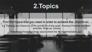 #ThinkAheadActNow #GreeceSpeakUp
2.Topics
Find the topics that you need in order to achieve the objectives.
e.g. Opening and Check-in, GCPs and BCPs of this week, Previous Priorities and Next
priorities, Wrap-up, Closing
Note:Insert Team Standards space (check the TS implementation ppt)
 