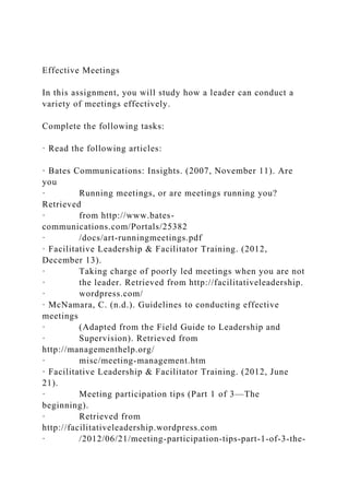 Effective Meetings
In this assignment, you will study how a leader can conduct a
variety of meetings effectively.
Complete the following tasks:
· Read the following articles:
· Bates Communications: Insights. (2007, November 11). Are
you
· Running meetings, or are meetings running you?
Retrieved
· from http://www.bates-
communications.com/Portals/25382
· /docs/art-runningmeetings.pdf
· Facilitative Leadership & Facilitator Training. (2012,
December 13).
· Taking charge of poorly led meetings when you are not
· the leader. Retrieved from http://facilitativeleadership.
· wordpress.com/
· McNamara, C. (n.d.). Guidelines to conducting effective
meetings
· (Adapted from the Field Guide to Leadership and
· Supervision). Retrieved from
http://managementhelp.org/
· misc/meeting-management.htm
· Facilitative Leadership & Facilitator Training. (2012, June
21).
· Meeting participation tips (Part 1 of 3—The
beginning).
· Retrieved from
http://facilitativeleadership.wordpress.com
· /2012/06/21/meeting-participation-tips-part-1-of-3-the-
 