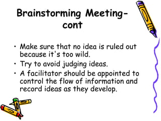 Brainstorming Meeting-cont Make sure that no idea is ruled out because it's too wild.  Try to avoid judging ideas. A facilitator should be appointed to control the flow of information and record ideas as they develop. 