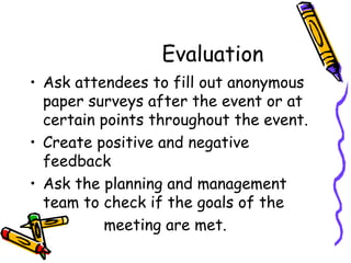 Evaluation  Ask attendees to fill out anonymous paper surveys after the event or at certain points throughout the event.  Create positive and negative feedback Ask the planning and management team to check if the goals of the  meeting are met. 