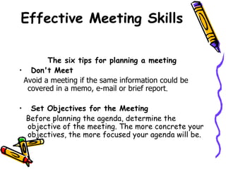 Effective Meeting Skills The six tips for planning a meeting Don't Meet   Avoid a meeting if the same information could be covered in a memo, e-mail or brief report . Set Objectives for the Meeting   Before planning the agenda, determine the objective of the meeting. The more concrete your objectives, the more focused your agenda will be. 