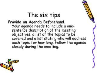 The six tips Provide an Agenda Beforehand. Your agenda needs to include a one-sentence description of the meeting objectives, a list of the topics to be covered and a list stating who will address each topic for how long. Follow the agenda closely during the meeting. 