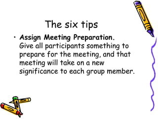 The six tips Assign Meeting Preparation. Give all participants something to prepare for the meeting, and that meeting will take on a new significance to each group member. 