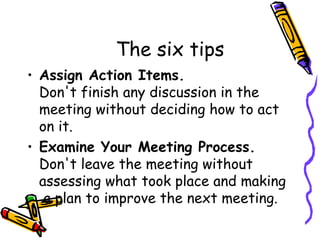 The six tips Assign Action Items. Don't finish any discussion in the meeting without deciding how to act on it. Examine Your Meeting Process. Don't leave the meeting without assessing what took place and making  a plan to improve the next meeting. 