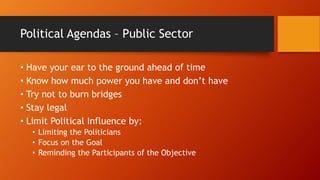 Political Agendas – Public Sector
• Have your ear to the ground ahead of time
• Know how much power you have and don’t have
• Try not to burn bridges
• Stay legal
• Limit Political Influence by:
• Limiting the Politicians
• Focus on the Goal
• Reminding the Participants of the Objective
 