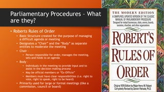 Parliamentary Procedures – What
are they?
• Roberts Rules of Order
• Basic Structure created for the purpose of managing
a difficult agenda or meeting
• Designates a “Chair” and the “Body” as separate
entities to moderate the meeting
• Chair –
• Person responsible for order, manages the meeting,
sets and holds to an agenda
• Body –
• Individuals in the meeting to provide input and to
assist in the decision making process
• May be official members or “Ex-Officio”
• Members must have clear responsibilities (i.e. right to
vote, right to speak, right to be heard)
• Primarily used for large or formal meetings (like a
commission, council or board)
 