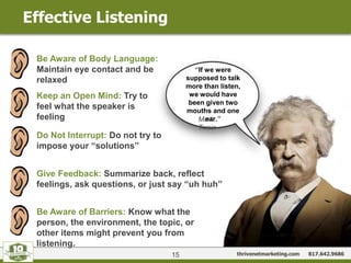 thrivenetmarketing.com 817.642.9686
Effective Listening
15
“If we were
supposed to talk
more than listen,
we would have
been given two
mouths and one
ear.”Mark
Twain
Be Aware of Body Language:
Maintain eye contact and be
relaxed
Keep an Open Mind: Try to
feel what the speaker is
feeling
Do Not Interrupt: Do not try to
impose your “solutions”
Give Feedback: Summarize back, reflect
feelings, ask questions, or just say “uh huh”
Be Aware of Barriers: Know what the
person, the environment, the topic, or
other items might prevent you from
listening.
 