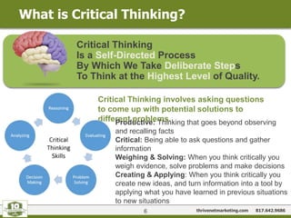 thrivenetmarketing.com 817.642.9686
What is Critical Thinking?
6
Critical Thinking
Is a Self-Directed Process
By Which We Take Deliberate Steps
To Think at the Highest Level of Quality.
Critical Thinking involves asking questions
to come up with potential solutions to
different problems.Productive: Thinking that goes beyond observing
and recalling facts
Critical: Being able to ask questions and gather
information
Weighing & Solving: When you think critically you
weigh evidence, solve problems and make decisions
Creating & Applying: When you think critically you
create new ideas, and turn information into a tool by
applying what you have learned in previous situations
to new situations
 