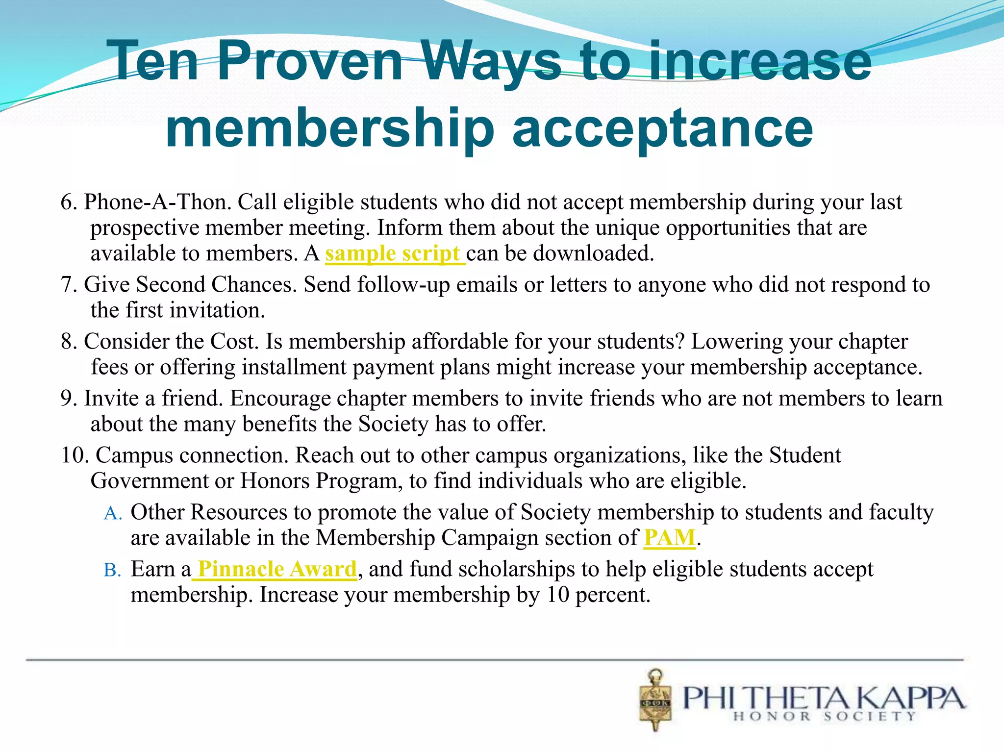 Ten Proven Ways to increase membership acceptance6. Phone-A-Thon. Call eligible students who did not accept membership during your last prospective member meeting. Inform them about the unique opportunities that are available to members. A sample script can be downloaded.7. Give Second Chances. Send follow-up emails or letters to anyone who did not respond to the first invitation.8. Consider the Cost. Is membership affordable for your students? Lowering your chapter fees or offering installment payment plans might increase your membership acceptance.9. Invite a friend. Encourage chapter members to invite friends who are not members to learn about the many benefits the Society has to offer.10. Campus connection. Reach out to other campus organizations, like the Student Government or Honors Program, to find individuals who are eligible.Other Resources to promote the value of Society membership to students and faculty are available in the Membership Campaign section of PAM.Earn aPinnacle Award, and fund scholarships to help eligible students accept membership. Increase your membership by 10 percent.