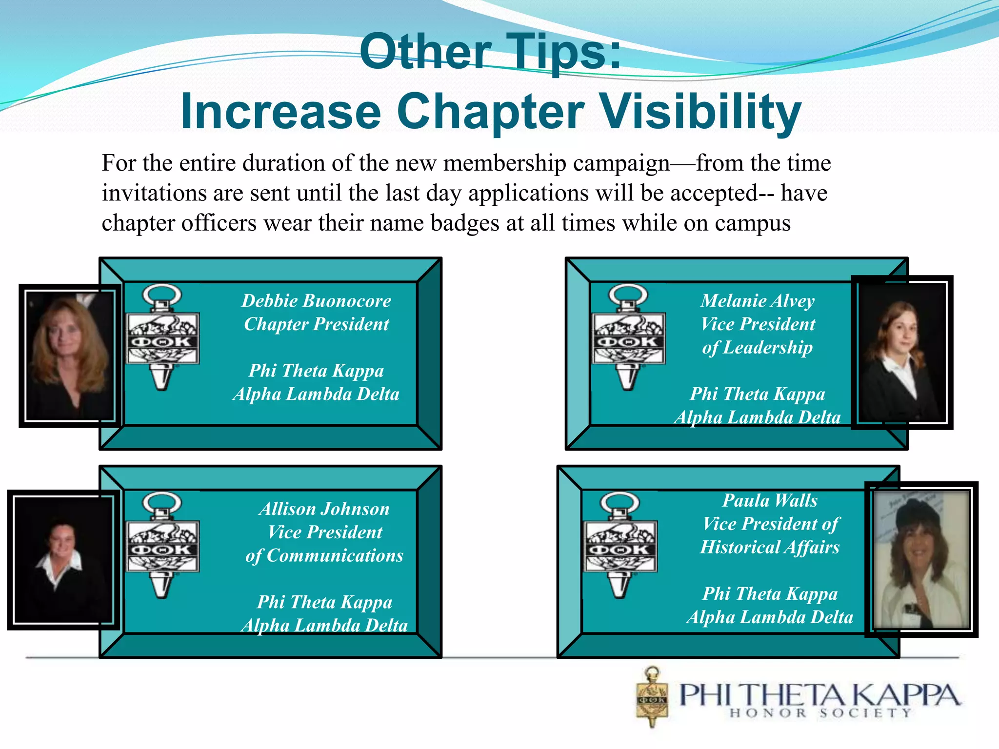 Other Tips:Increase Chapter VisibilityFor the entire duration of the new membership campaign—from the time invitations are sent until the last day applications will be accepted-- have chapter officers wear their name badges at all times while on campusDebbie BuonocoreChapter PresidentPhi Theta KappaAlpha Lambda DeltaMelanie AlveyVice Presidentof LeadershipPhi Theta KappaAlpha Lambda DeltaPaula WallsVice President ofHistorical AffairsPhi Theta KappaAlpha Lambda DeltaAllison JohnsonVice Presidentof CommunicationsPhi Theta KappaAlpha Lambda Delta