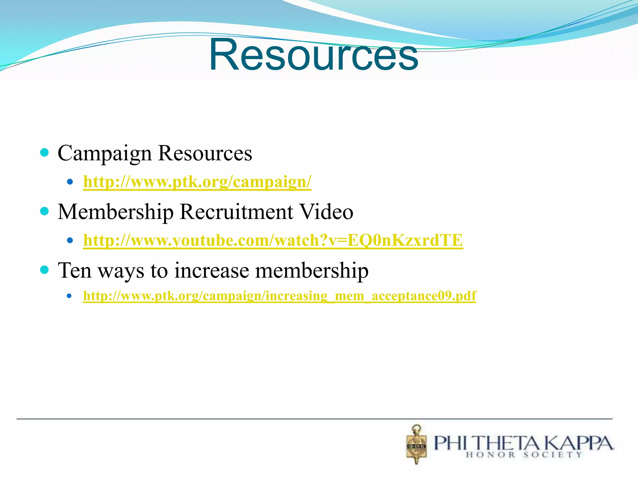 ResourcesCampaign Resourceshttp://www.ptk.org/campaign/Membership Recruitment Videohttp://www.youtube.com/watch?v=EQ0nKzxrdTETen ways to increase membershiphttp://www.ptk.org/campaign/increasing_mem_acceptance09.pdf